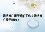 网络推广是干嘛的工作（网络推广是干嘛的）