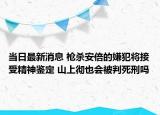 当日最新消息 枪杀安倍的嫌犯将接受精神鉴定 山上彻也会被判死刑吗
