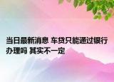 当日最新消息 车贷只能通过银行办理吗 其实不一定