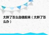 太胖了怎么自信起来（太胖了怎么办）