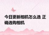 今日更新相机怎么选 正确选购相机
