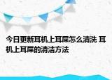 今日更新耳机上耳屎怎么清洗 耳机上耳屎的清洁方法