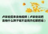 卢家宏后来吉他视频（卢家宏这把吉他什么牌子哦不是周杰伦那把哦）