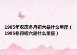 1985年农历冬月初六是什么星座（1985冬月初六是什么星座）
