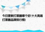 今日更新打蛋器哪个好(十大高端打蛋器品牌排行榜)