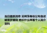 当日最新消息 吴啊萍身份公布自述被噩梦缠绕 她长什么样看个人简介资料