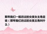 那年我们一起追过的女孩女主角是谁（那年我们追过的女孩主角叫什么）