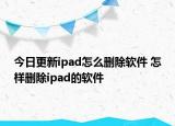 今日更新ipad怎么删除软件 怎样删除ipad的软件