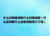 什么叫做被减数什么叫做减数（什么是减数什么是被减数简介介绍）