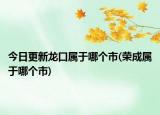 今日更新龙口属于哪个市(荣成属于哪个市)
