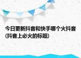 今日更新抖音和快手哪个火抖音(抖音上必火的标题)