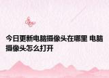 今日更新电脑摄像头在哪里 电脑摄像头怎么打开