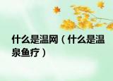 什么是温网（什么是温泉鱼疗）