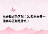 电音和dj的区别（DJ和电音是一回事吗区别是什么）
