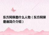 东方阿保是什么人物（东方阿保是谁简介介绍）