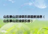 山东泰山足球俱乐部最新消息（山东泰山足球俱乐部）