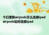 今日更新airpods怎么连接ipad airpods如何连接ipad