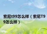 索尼t99怎么样（索尼T99怎么样）