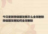 今日更新微信朋友圈怎么全部删除 微信朋友圈如何全部删除