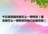 今日更新朋友圈怎么一键转发（朋友圈怎么一键转发到自己的朋友圈）