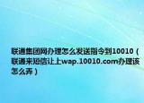 联通集团网办理怎么发送指令到10010（联通来短信让上wap.10010.com办理该怎么弄）