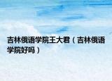 吉林俄语学院王大君（吉林俄语学院好吗）