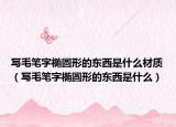 写毛笔字椭圆形的东西是什么材质（写毛笔字椭圆形的东西是什么）