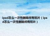 ipad怎么一次性删除所有照片（ipad怎么一次性删除所有照片）