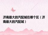 济南最大的汽配城在哪个区（济南最大的汽配城）