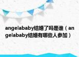 angelababy结婚了吗是谁（angelababy结婚有哪些人参加）