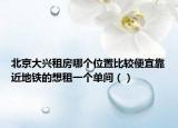 北京大兴租房哪个位置比较便宜靠近地铁的想租一个单间（）