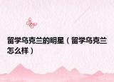 留学乌克兰的明星（留学乌克兰怎么样）