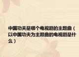 中国功夫是哪个电视剧的主题曲（以中国功夫为主题曲的电视剧是什么）