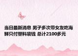 当日最新消息 男子多次带女友吃海鲜只付塑料袋钱 总计2100多元
