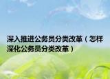 深入推进公务员分类改革（怎样深化公务员分类改革）
