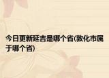 今日更新延吉是哪个省(敦化市属于哪个省)
