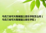 乌克兰柴可夫斯基国立音乐学院怎么样（乌克兰柴可夫斯基国立音乐学院）