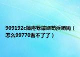 909192c鎬庝箞鐪嬩笉浜嗕簡（怎么99770看不了了）