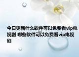 今日更新什么软件可以免费看vip电视剧 哪些软件可以免费看vip电视剧