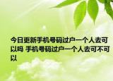 今日更新手机号码过户一个人去可以吗 手机号码过户一个人去可不可以