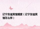 辽宁友谊宾馆婚宴（辽宁友谊宾馆怎么样）