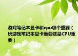 游戏笔记本显卡和cpu哪个重要（玩游戏笔记本显卡重要还是CPU重要）