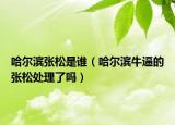 哈尔滨张松是谁（哈尔滨牛逼的张松处理了吗）