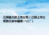 江阴最大的上市公司（江阴上市公司有几家中国第一\