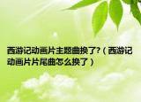 西游记动画片主题曲换了?（西游记动画片片尾曲怎么换了）