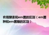 农用酵素和em菌的区别（em菌种和em菌糠的区别）