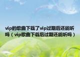 vip的歌曲下载了vip过期后还能听吗（vip歌曲下载后过期还能听吗）