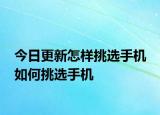 今日更新怎样挑选手机 如何挑选手机