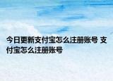 今日更新支付宝怎么注册账号 支付宝怎么注册账号