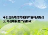 今日更新电信电视的产品特点是什么 电信电视的产品特点